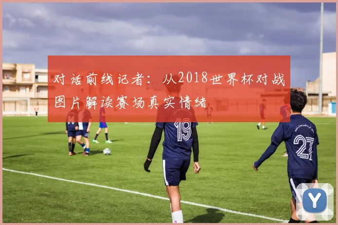 对话前线记者：从2018世界杯对战图片解读赛场真实情绪
