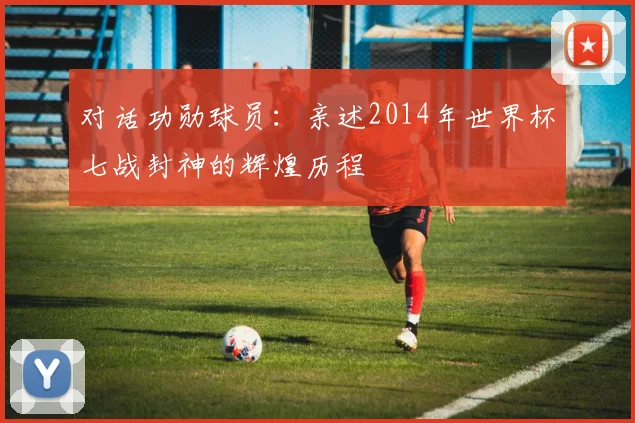 对话功勋球员：亲述2014年世界杯七战封神的辉煌历程