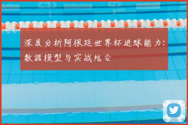 深度分析阿根廷世界杯进球能力：数据模型与实战结合