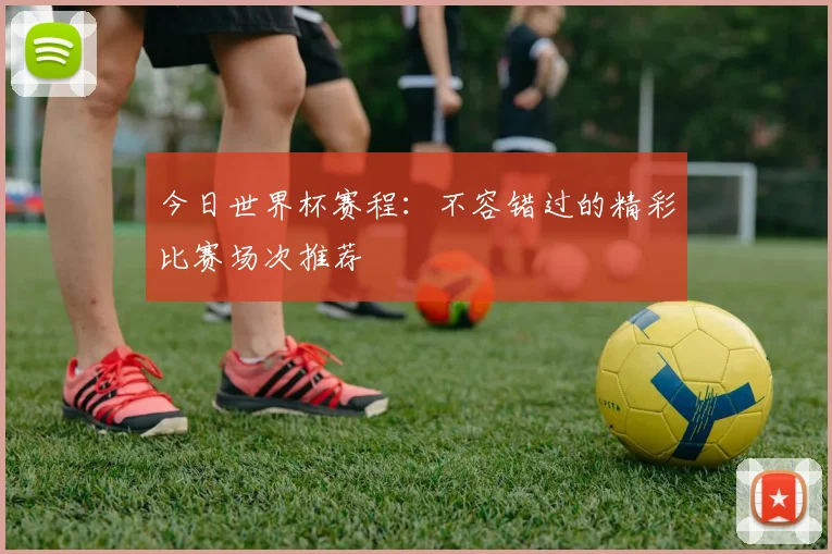 今日世界杯赛程：不容错过的精彩比赛场次推荐