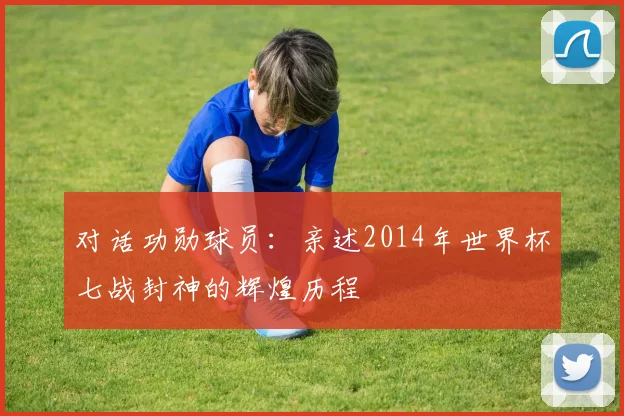 对话功勋球员：亲述2014年世界杯七战封神的辉煌历程