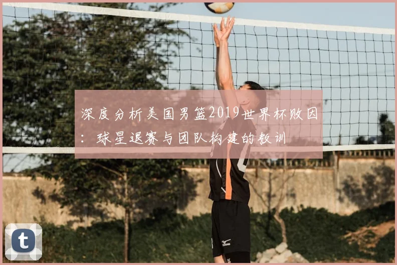 深度分析美国男篮2019世界杯败因:球星退赛与团队构建的教训