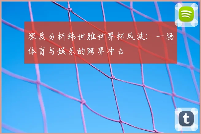 深度分析韩世雅世界杯风波：一场体育与娱乐的跨界冲击