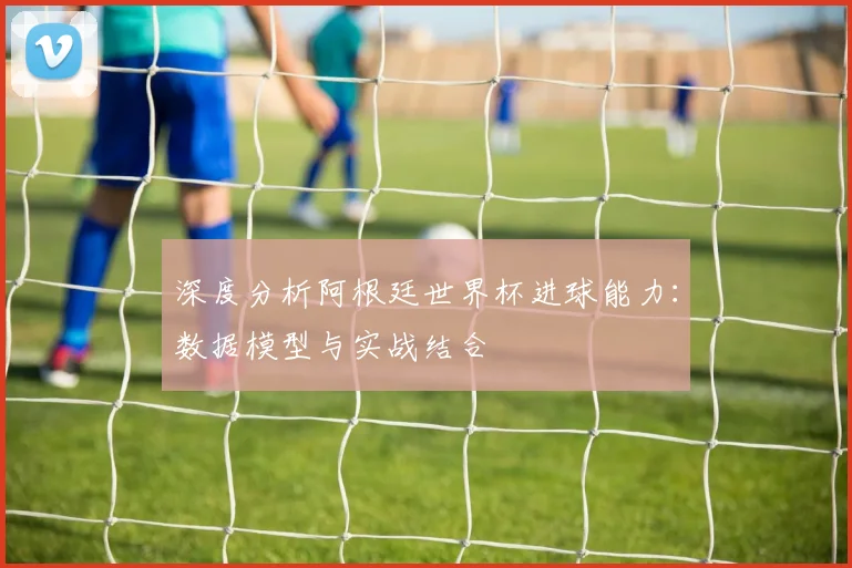 深度分析阿根廷世界杯进球能力：数据模型与实战结合