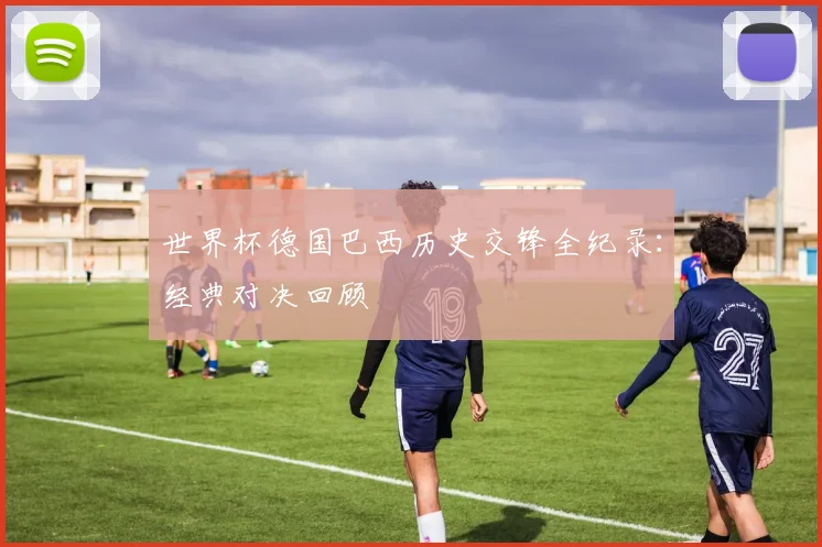 世界杯德国巴西历史交锋全纪录:经典对决回顾