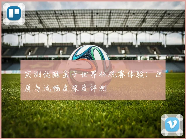 实测优酷盒子世界杯观赛体验：画质与流畅度深度评测