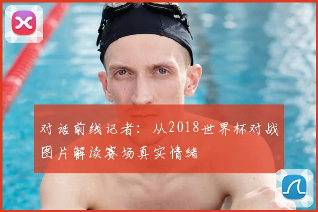 对话前线记者：从2018世界杯对战图片解读赛场真实情绪