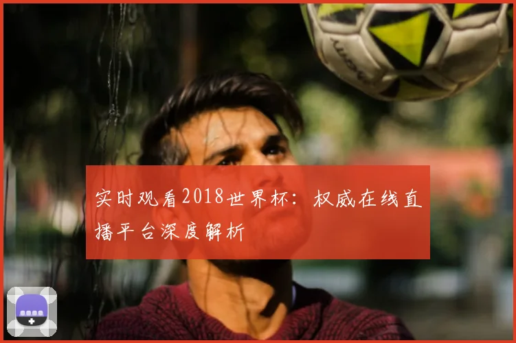 实时观看2018世界杯：权威在线直播平台深度解析