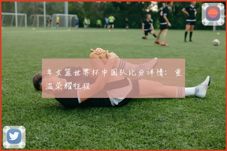 年女篮世界杯中国队比分详情:重温荣耀征程