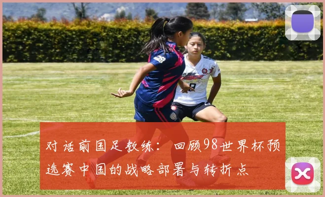 对话前国足教练:回顾98世界杯预选赛中国的战略部署与转折点
