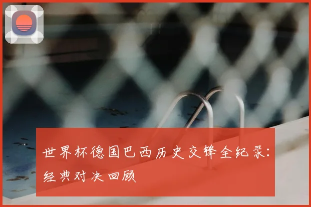 世界杯德国巴西历史交锋全纪录:经典对决回顾