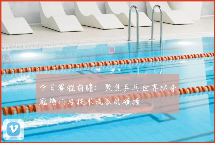今日赛程前瞻：聚焦乒乓世界杯夺冠热门与技术流派的碰撞